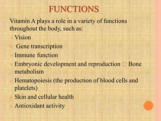 FUNCTIONS
Vitamin A plays a role in a variety of functions
throughout the body, such as:
 Vision
 Gene transcription
 Immune function
 Embryonic development and reproduction Bone
metabolism
 Hematopoiesis (the production of blood cells and
platelets)
 Skin and cellular health
 Antioxidant activity
 