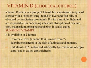 VITAMIN D (CHOLECALCIFEROL)
Vitamin D refers to a group of fat-soluble secosteroids (a type of
steroid with a "broken" ring) found in liver and fish oils, or
obtained by irradiating provitamin D with ultraviolet light and
are responsible for enhancing intestinal absorption of calcium,
iron, magnesium, phosphate and zinc. It is also called
SUNSHINE VITAMIN.
It is available in 2 forms:-
(i) Cholecalciferol (vitamin D3) is made from 7-
dehydrocholesterol in the skin of animals and humans.
(ii) Calciferol - D2 is obtained artificially by irradiation of ergo-
sterol and is called ergocalciferol.
 