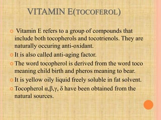 VITAMIN E(TOCOFEROL)
 Vitamin E refers to a group of compounds that
include both tocopherols and tocotrienols. They are
naturally occuring anti-oxidant.
 It is also called anti-aging factor.
 The word tocopherol is derived from the word toco
meaning child birth and pheros meaning to bear.
 It is yellow oily liquid freely soluble in fat solvent.
 Tocopherol α,β,γ, δ have been obtained from the
natural sources.
 