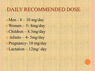 DAILY RECOMMENDED DOSE
Men - 8 – 10 mg/day
Women – 5- 8mg/day
Children – 8.3mg/day
 infants – 4- 5mg/day
Pregnancy- 10 mg/day
Lactation – 12mg/ day
 