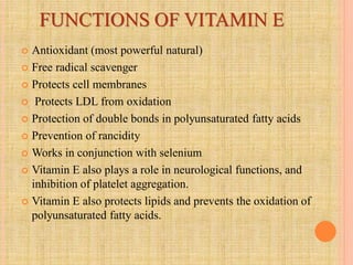 FUNCTIONS OF VITAMIN E
 Antioxidant (most powerful natural)
 Free radical scavenger
 Protects cell membranes
 Protects LDL from oxidation
 Protection of double bonds in polyunsaturated fatty acids
 Prevention of rancidity
 Works in conjunction with selenium
 Vitamin E also plays a role in neurological functions, and
inhibition of platelet aggregation.
 Vitamin E also protects lipids and prevents the oxidation of
polyunsaturated fatty acids.
 
