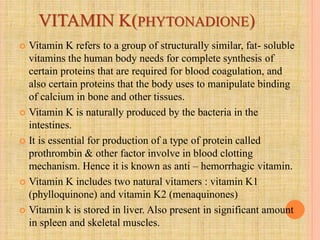 VITAMIN K(PHYTONADIONE)
 Vitamin K refers to a group of structurally similar, fat- soluble
vitamins the human body needs for complete synthesis of
certain proteins that are required for blood coagulation, and
also certain proteins that the body uses to manipulate binding
of calcium in bone and other tissues.
 Vitamin K is naturally produced by the bacteria in the
intestines.
 It is essential for production of a type of protein called
prothrombin & other factor involve in blood clotting
mechanism. Hence it is known as anti – hemorrhagic vitamin.
 Vitamin K includes two natural vitamers : vitamin K1
(phylloquinone) and vitamin K2 (menaquinones)
 Vitamin k is stored in liver. Also present in significant amount
in spleen and skeletal muscles.
 