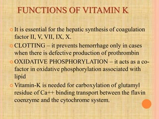 FUNCTIONS OF VITAMIN K
 It is essential for the hepatic synthesis of coagulation
factor II, V, VII, IX, X.
 CLOTTING – it prevents hemorrhage only in cases
when there is defective production of prothrombin
 OXIDATIVE PHOSPHORYLATION – it acts as a co-
factor in oxidative phosphorylation associated with
lipid
 Vitamin-K is needed for carboxylation of glutamyl
residue of Ca++ binding transport between the flavin
coenzyme and the cytochrome system.
 
