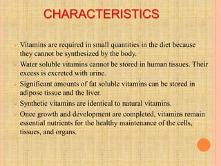 CHARACTERISTICS
 Vitamins are required in small quantities in the diet because
they cannot be synthesized by the body.
 Water soluble vitamins cannot be stored in human tissues. Their
excess is excreted with urine.
 Significant amounts of fat soluble vitamins can be stored in
adipose tissue and the liver.
 Synthetic vitamins are identical to natural vitamins.
 Once growth and development are completed, vitamins remain
essential nutrients for the healthy maintenance of the cells,
tissues, and organs.
 