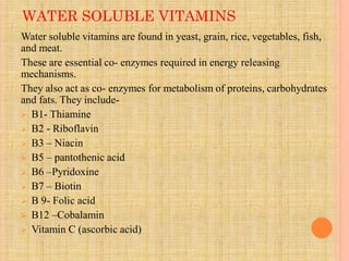 WATER SOLUBLE VITAMINS
Water soluble vitamins are found in yeast, grain, rice, vegetables, fish,
and meat.
These are essential co- enzymes required in energy releasing
mechanisms.
They also act as co- enzymes for metabolism of proteins, carbohydrates
and fats. They include-
 B1- Thiamine
 B2 - Riboflavin
 B3 – Niacin
 B5 – pantothenic acid
 B6 –Pyridoxine
 B7 – Biotin
 B 9- Folic acid
 B12 –Cobalamin
 Vitamin C (ascorbic acid)
 