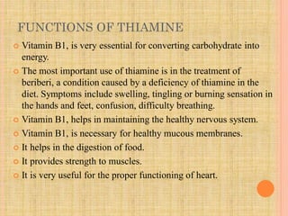 FUNCTIONS OF THIAMINE
 Vitamin B1, is very essential for converting carbohydrate into
energy.
 The most important use of thiamine is in the treatment of
beriberi, a condition caused by a deficiency of thiamine in the
diet. Symptoms include swelling, tingling or burning sensation in
the hands and feet, confusion, difficulty breathing.
 Vitamin B1, helps in maintaining the healthy nervous system.
 Vitamin B1, is necessary for healthy mucous membranes.
 It helps in the digestion of food.
 It provides strength to muscles.
 It is very useful for the proper functioning of heart.
 