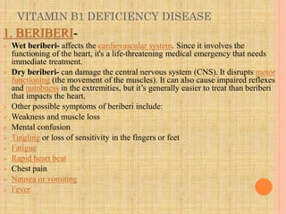 VITAMIN B1 DEFICIENCY DISEASE
1. BERIBERI-
 Wet beriberi- affects the cardiovascular system. Since it involves the
functioning of the heart, it's a life-threatening medical emergency that needs
immediate treatment.
 Dry beriberi- can damage the central nervous system (CNS). It disrupts motor
functioning (the movement of the muscles). It can also cause impaired reflexes
and numbness in the extremities, but it’s generally easier to treat than beriberi
that impacts the heart.
 Other possible symptoms of beriberi include:
 Weakness and muscle loss
 Mental confusion
 Tingling or loss of sensitivity in the fingers or feet
 Fatigue
 Rapid heart beat
 Chest pain
 Nausea or vomiting
 Fever
 