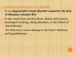 2. WERNICKE-KORSAKOFF SYNDROME-
 It is a degenerative brain disorder caused by the lack
of thiamine (vitamin B1)
 It may result from alcohol abuse, dietary deficiencies,
prolonged vomiting, eating disorders, or the effects of
chemotherapy.
 B1 deficiency causes damage to the brain's thalamus
and hypothalamus.
 