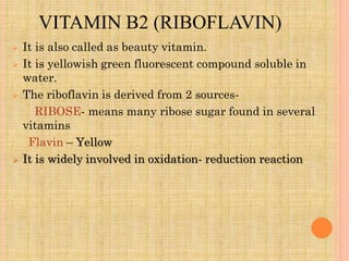 VITAMIN B2 (RIBOFLAVIN)
 It is also called as beauty vitamin.
 It is yellowish green fluorescent compound soluble in
water.
 The riboflavin is derived from 2 sources-
RIBOSE- means many ribose sugar found in several
vitamins
Flavin – Yellow
 It is widely involved in oxidation- reduction reaction
 