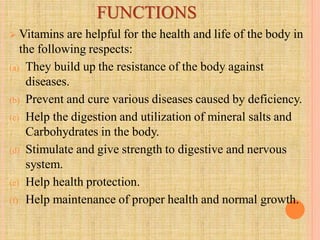 FUNCTIONS
 Vitamins are helpful for the health and life of the body in
the following respects:
(a) They build up the resistance of the body against
diseases.
(b) Prevent and cure various diseases caused by deficiency.
(c) Help the digestion and utilization of mineral salts and
Carbohydrates in the body.
(d) Stimulate and give strength to digestive and nervous
system.
(e) Help health protection.
(f) Help maintenance of proper health and normal growth.
 