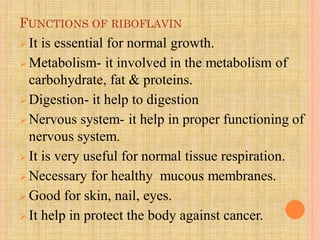 FUNCTIONS OF RIBOFLAVIN
 It is essential for normal growth.
 Metabolism- it involved in the metabolism of
carbohydrate, fat & proteins.
 Digestion- it help to digestion
 Nervous system- it help in proper functioning of
nervous system.
 It is very useful for normal tissue respiration.
 Necessary for healthy mucous membranes.
 Good for skin, nail, eyes.
 It help in protect the body against cancer.
 