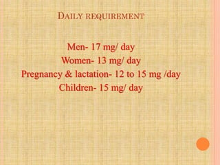 DAILY REQUIREMENT
Men- 17 mg/ day
Women- 13 mg/ day
Pregnancy & lactation- 12 to 15 mg /day
Children- 15 mg/ day
 