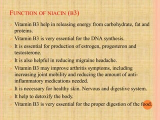 FUNCTION OF NIACIN (B3)
 Vitamin B3 help in releasing energy from carbohydrate, fat and
proteins.
 Vitamin B3 is very essential for the DNA synthesis.
 It is essential for production of estrogen, progesteron and
testosterone.
 It is also helpful in reducing migraine headache.
 Vitamin B3 may improve arthritis symptoms, including
increasing joint mobility and reducing the amount of anti-
inflammatory medications needed.
 It is necessary for healthy skin. Nervous and digestive system.
 It help to detoxify the body.
 Vitamin B3 is very essential for the proper digestion of the food.
 
