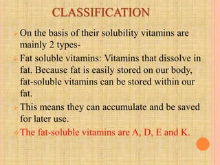 CLASSIFICATION
 On the basis of their solubility vitamins are
mainly 2 types-
 Fat soluble vitamins: Vitamins that dissolve in
fat. Because fat is easily stored on our body,
fat-soluble vitamins can be stored within our
fat.
 This means they can accumulate and be saved
for later use.
The fat-soluble vitamins are A, D, E and K.
 