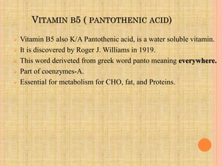 VITAMIN B5 ( PANTOTHENIC ACID)
 Vitamin B5 also K/A Pantothenic acid, is a water soluble vitamin.
 It is discovered by Roger J. Williams in 1919.
 This word deriveted from greek word panto meaning everywhere.
 Part of coenzymes-A.
 Essential for metabolism for CHO, fat, and Proteins.
 
