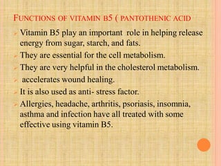 FUNCTIONS OF VITAMIN B5 ( PANTOTHENIC ACID
 Vitamin B5 play an important role in helping release
energy from sugar, starch, and fats.
 They are essential for the cell metabolism.
 They are very helpful in the cholesterol metabolism.
 accelerates wound healing.
 It is also used as anti- stress factor.
 Allergies, headache, arthritis, psoriasis, insomnia,
asthma and infection have all treated with some
effective using vitamin B5.
 