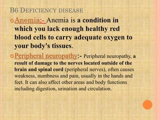 B6 DEFICIENCY DISEASE
Anemia:- Anemia is a condition in
which you lack enough healthy red
blood cells to carry adequate oxygen to
your body's tissues.
Peripheral neuropathy:- Peripheral neuropathy, a
result of damage to the nerves located outside of the
brain and spinal cord (peripheral nerves), often causes
weakness, numbness and pain, usually in the hands and
feet. It can also affect other areas and body functions
including digestion, urination and circulation.
 