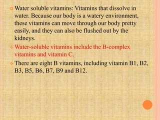  Water soluble vitamins: Vitamins that dissolve in
water. Because our body is a watery environment,
these vitamins can move through our body pretty
easily, and they can also be flushed out by the
kidneys.
 Water-soluble vitamins include the B-complex
vitamins and vitamin C.
 There are eight B vitamins, including vitamin B1, B2,
B3, B5, B6, B7, B9 and B12.
 