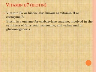 VITAMIN B7 (BIOTIN)
 Vitamin B7 or biotin, also known as vitamin H or
coenzyme R.
 Biotin is a enzyme for carboxylase enzyme, involved in the
synthesis of fatty acid, isoleucine, and valine and in
gluconeogenesis.
 