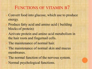 FUNCTIONS OF VITAMIN B7
 Convert food into glucose, which use to produce
energy.
 Produce fatty acid and amino acid ( building
blocks of protein)
 Activate protein and amino acid metabolism in
the hair roots and fingernail cells.
 The maintenance of normal hair.
 The maintenance of normal skin and mucus
membranes.
 The normal function of the nervous system.
 Normal psychological functions.
 