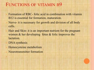FUNCTIONS OF VITAMIN B9
 Formation of RBC- folic acid in combination with vitamin
B12 is essential for formation, maturation.
 Nerve- it is necessary for growth and division of all body
cells.
 Hair and Skin- it is an important nutrient for the pregnant
women & her developing fetus & folic improves the
lactation.
 DNA synthesis
 Hemocysteine metabolism
 Neurotransmitter formation

 