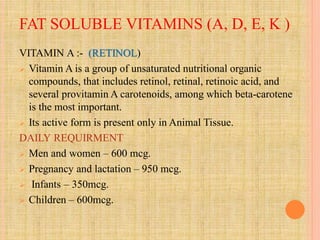 FAT SOLUBLE VITAMINS (A, D, E, K )
VITAMIN A :- (RETINOL)
 Vitamin A is a group of unsaturated nutritional organic
compounds, that includes retinol, retinal, retinoic acid, and
several provitamin A carotenoids, among which beta-carotene
is the most important.
 Its active form is present only in Animal Tissue.
DAILY REQUIRMENT
 Men and women – 600 mcg.
 Pregnancy and lactation – 950 mcg.
 Infants – 350mcg.
 Children – 600mcg.
 