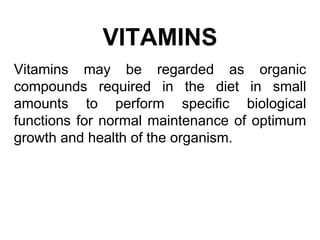 VITAMINS
Vitamins may be regarded as organic
compounds required in the diet in small
amounts to perform specific biological
functions for normal maintenance of optimum
growth and health of the organism.
 