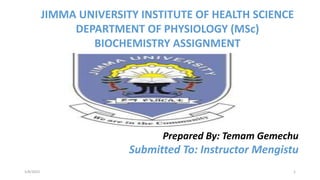 JIMMA UNIVERSITY INSTITUTE OF HEALTH SCIENCE
DEPARTMENT OF PHYSIOLOGY (MSc)
BIOCHEMISTRY ASSIGNMENT
Prepared By: Temam Gemechu
Submitted To: Instructor Mengistu
5/8/2023 1
 