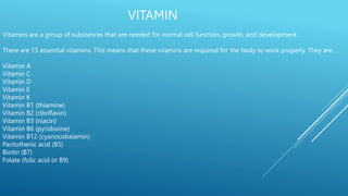 VITAMIN
Vitamins are a group of substances that are needed for normal cell function, growth, and development.
There are 13 essential vitamins. This means that these vitamins are required for the body to work properly. They are:
Vitamin A
Vitamin C
Vitamin D
Vitamin E
Vitamin K
Vitamin B1 (thiamine)
Vitamin B2 (riboflavin)
Vitamin B3 (niacin)
Vitamin B6 (pyridoxine)
Vitamin B12 (cyanocobalamin)
Pantothenic acid (B5)
Biotin (B7)
Folate (folic acid or B9)
 