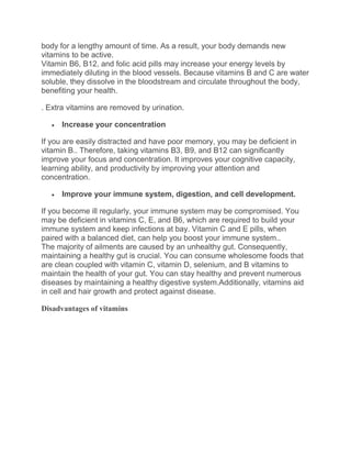 body for a lengthy amount of time. As a result, your body demands new
vitamins to be active.
Vitamin B6, B12, and folic acid pills may increase your energy levels by
immediately diluting in the blood vessels. Because vitamins B and C are water
soluble, they dissolve in the bloodstream and circulate throughout the body,
benefiting your health.
. Extra vitamins are removed by urination.
 Increase your concentration
If you are easily distracted and have poor memory, you may be deficient in
vitamin B.. Therefore, taking vitamins B3, B9, and B12 can significantly
improve your focus and concentration. It improves your cognitive capacity,
learning ability, and productivity by improving your attention and
concentration.
 Improve your immune system, digestion, and cell development.
If you become ill regularly, your immune system may be compromised. You
may be deficient in vitamins C, E, and B6, which are required to build your
immune system and keep infections at bay. Vitamin C and E pills, when
paired with a balanced diet, can help you boost your immune system..
The majority of ailments are caused by an unhealthy gut. Consequently,
maintaining a healthy gut is crucial. You can consume wholesome foods that
are clean coupled with vitamin C, vitamin D, selenium, and B vitamins to
maintain the health of your gut. You can stay healthy and prevent numerous
diseases by maintaining a healthy digestive system.Additionally, vitamins aid
in cell and hair growth and protect against disease.
Disadvantages of vitamins
 