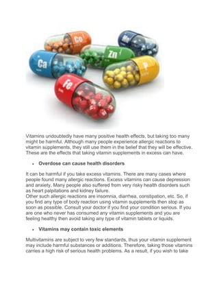 Vitamins undoubtedly have many positive health effects, but taking too many
might be harmful. Although many people experience allergic reactions to
vitamin supplements, they still use them in the belief that they will be effective.
These are the effects that taking vitamin supplements in excess can have.
 Overdose can cause health disorders
It can be harmful if you take excess vitamins. There are many cases where
people found many allergic reactions. Excess vitamins can cause depression
and anxiety. Many people also suffered from very risky health disorders such
as heart palpitations and kidney failure.
Other such allergic reactions are insomnia, diarrhea, constipation, etc. So, if
you find any type of body reaction using vitamin supplements then stop as
soon as possible. Consult your doctor if you find your condition serious. If you
are one who never has consumed any vitamin supplements and you are
feeling healthy then avoid taking any type of vitamin tablets or liquids.
 Vitamins may contain toxic elements
Multivitamins are subject to very few standards, thus your vitamin supplement
may include harmful substances or additions. Therefore, taking those vitamins
carries a high risk of serious health problems. As a result, if you wish to take
 