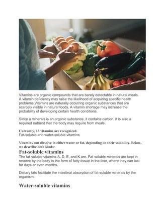 Vitamins are organic compounds that are barely detectable in natural meals.
A vitamin deficiency may raise the likelihood of acquiring specific health
problems.Vitamins are naturally occurring organic substances that are
scarcely visible in natural foods. A vitamin shortage may increase the
probability of developing certain health conditions.
Since a minerals is an organic substance, it contains carbon. It is also a
required nutrient that the body may require from meals.
Currently, 13 vitamins are recognized.
Fat-soluble and water-soluble vitamins
Vitamins can dissolve in either water or fat, depending on their solubility. Below,
we describe both kinds:
Fat-soluble vitamins
The fat-soluble vitamins A, D, E, and K are. Fat-soluble minerals are kept in
reserve by the body in the form of fatty tissue in the liver, where they can last
for days or even months.
Dietary fats facilitate the intestinal absorption of fat-soluble minerals by the
organism.
Water-soluble vitamins
 