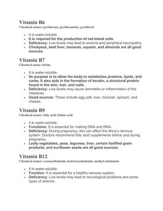 Vitamin B6
Chemical names: pyridoxine, pyridoxamine, pyridoxal.
 It is water-soluble.
 It is required for the production of red blood cells.
 Deficiency: Low levels may lead to anemia and peripheral neuropathy.
 Chickpeas, beef liver, bananas, squash, and almonds are all good
sources.
Vitamin B7
Chemical name: biotin.
 It is water-soluble.
 Its purpose is to allow the body to metabolise proteins, lipids, and
carbs. It also aids in the formation of keratin, a structural protein
found in the skin, hair, and nails.
 Deficiency: Low levels may cause dermatitis or inflammation of the
intestines.
 Good sources: These include egg yolk, liver, broccoli, spinach, and
cheese.
Vitamin B9
Chemical names: folic acid, folinic acid.
 It is water-soluble.
 Functions: It is essential for making DNA and RNA.
 Deficiency: During pregnancy, this can affect the fetus’s nervous
system. Doctors recommend folic acid supplements before and during
pregnancy.
 Leafy vegetables, peas, legumes, liver, certain fortified grain
products, and sunflower seeds are all good sources.
Vitamin B12
Chemical names: cyanocobalamin, hydroxocobalamin, methyl cobalamin.
 It is water-soluble.
 Function: It is essential for a healthy nervous system.
 Deficiency: Low levels may lead to neurological problems and some
types of anemia.
 