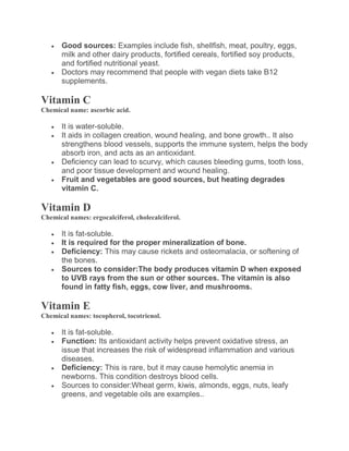  Good sources: Examples include fish, shellfish, meat, poultry, eggs,
milk and other dairy products, fortified cereals, fortified soy products,
and fortified nutritional yeast.
 Doctors may recommend that people with vegan diets take B12
supplements.
Vitamin C
Chemical name: ascorbic acid.
 It is water-soluble.
 It aids in collagen creation, wound healing, and bone growth.. It also
strengthens blood vessels, supports the immune system, helps the body
absorb iron, and acts as an antioxidant.
 Deficiency can lead to scurvy, which causes bleeding gums, tooth loss,
and poor tissue development and wound healing.
 Fruit and vegetables are good sources, but heating degrades
vitamin C.
Vitamin D
Chemical names: ergocalciferol, cholecalciferol.
 It is fat-soluble.
 It is required for the proper mineralization of bone.
 Deficiency: This may cause rickets and osteomalacia, or softening of
the bones.
 Sources to consider:The body produces vitamin D when exposed
to UVB rays from the sun or other sources. The vitamin is also
found in fatty fish, eggs, cow liver, and mushrooms.
Vitamin E
Chemical names: tocopherol, tocotrienol.
 It is fat-soluble.
 Function: Its antioxidant activity helps prevent oxidative stress, an
issue that increases the risk of widespread inflammation and various
diseases.
 Deficiency: This is rare, but it may cause hemolytic anemia in
newborns. This condition destroys blood cells.
 Sources to consider:Wheat germ, kiwis, almonds, eggs, nuts, leafy
greens, and vegetable oils are examples..
 