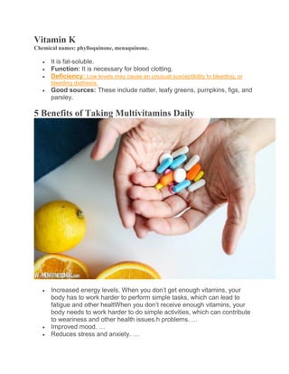 Vitamin K
Chemical names: phylloquinone, menaquinone.
 It is fat-soluble.
 Function: It is necessary for blood clotting.
 Deficiency: Low levels may cause an unusual susceptibility to bleeding, or
bleeding diathesis.
 Good sources: These include natter, leafy greens, pumpkins, figs, and
parsley.
5 Benefits of Taking Multivitamins Daily
 Increased energy levels. When you don’t get enough vitamins, your
body has to work harder to perform simple tasks, which can lead to
fatigue and other healtWhen you don’t receive enough vitamins, your
body needs to work harder to do simple activities, which can contribute
to weariness and other health issues.h problems. …
 Improved mood. …
 Reduces stress and anxiety. …
 