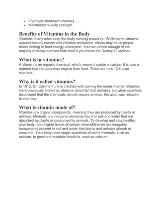  Improved short-term memory. …
 Maintained muscle strength.
Benefits of Vitamins in the Body
Vitamins’ many roles keep the body running smoothly.. While some vitamins
support healthy nerves and infection resistance, others may aid in proper
blood clotting or food energy absorption. You can obtain enough of the
majority of these vitamins from food if you follow the Dietary Guidelines.
What is in vitamins?
A vitamin is an organic chemical, which means it contains carbon. It is also a
nutrient that the body may require from food. There are now 13 known
vitamins.
Why is it called vitamins?
In 1912, Dr. Casimir Funk is credited with coining the name vitamin. Vitamins
were previously known as vitamins (short for vital amines), but when scientists
discovered that the chemicals did not require amines, the word was reduced
to vitamins.
What is vitamin made of?
Vitamins are organic compounds, meaning they are produced by plants or
animals. Minerals are inorganic elements found in soil and water that are
absorbed by plants or consumed by animals. To develop and stay healthy,
your body need higher levels of certain mineraMinerals are inorganic
components present in soil and water that plants and animals absorb or
consume. Your body need larger quantities of some minerals, such as
calcium, to grow and maintain health.ls, such as calcium.
 