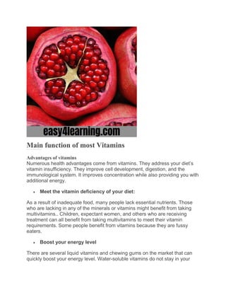 Main function of most Vitamins
Vitami ns are a class of nutrients r equired for healthy cell growth, devel opment, and function.
Advantages of vitamins
Numerous health advantages come from vitamins. They address your diet’s
vitamin insufficiency. They improve cell development, digestion, and the
immunological system. It improves concentration while also providing you with
additional energy.
 Meet the vitamin deficiency of your diet:
As a result of inadequate food, many people lack essential nutrients. Those
who are lacking in any of the minerals or vitamins might benefit from taking
multivitamins.. Children, expectant women, and others who are receiving
treatment can all benefit from taking multivitamins to meet their vitamin
requirements. Some people benefit from vitamins because they are fussy
eaters.
 Boost your energy level
There are several liquid vitamins and chewing gums on the market that can
quickly boost your energy level. Water-soluble vitamins do not stay in your
 