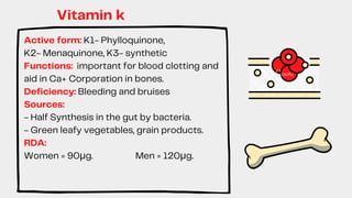 Active form: K1- Phylloquinone,
K2- Menaquinone, K3- synthetic
Functions: important for blood clotting and
aid in Ca+ Corporation in bones.
Deficiency: Bleeding and bruises
Sources:
- Half Synthesis in the gut by bacteria.
- Green leafy vegetables, grain products.
RDA:
Women = 90μg. Men = 120μg.
Vitamin k
 