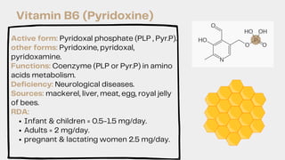 Infant & children = 0.5-1.5 mg/day.
Adults = 2 mg/day.
pregnant & lactating women 2.5 mg/day.
Active form: Pyridoxal phosphate (PLP , Pyr.P).
other forms: Pyridoxine, pyridoxal,
pyridoxamine.
Functions: Coenzyme (PLP or Pyr.P) in amino
acids metabolism.
Deficiency: Neurological diseases.
Sources: mackerel, liver, meat, egg, royal jelly
of bees.
RDA:
Vitamin B6 (Pyridoxine)
 