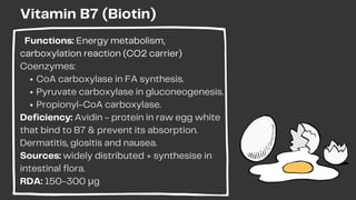 CoA carboxylase in FA synthesis.
Pyruvate carboxylase in gluconeogenesis.
Propionyl-CoA carboxylase.
Functions: Energy metabolism,
carboxylation reaction (CO2 carrier)
Coenzymes:
Deficiency: Avidin - protein in raw egg white
that bind to B7 & prevent its absorption.
Dermatitis, glositis and nausea.
Sources: widely distributed + synthesise in
intestinal flora.
RDA: 150-300 μg
Vitamin B7 (Biotin)
 