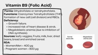 Growth failure.
increased risk of heart disease & strok.
Megaloblastic anemia (due to inhibition of
DNA synthesis).
Forms: Dihydrofolate or tetrahydrofolate.
Functions: Coenzymes Tetrahydrofolate (THF),
formation of new cell (cell division) and RBCs.
Deficiency:
Sources: leafy veggies, Fruits, milk, liver, dried
beans, bread and enriched cereal.
RDA:
- Women/Men = 400 μg
- Pregnant women = 800 μg
Vitamin B9 (Folic Acid)
 