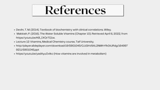 References
Devlin, T. M. (2014). Textbook of biochemistry with clinical correlations. Wiley.
Makkieh, P. (2016). The Water Soluble Vitamins (Chapter 10). Retrieved April 6, 2022, from
https://youtu.be/KB_IXQr7Q1w.
Lecture 12: Vitamins, Medical Chemistry course, Taif University.
http://player.slideplayer.com/download/19/5901045/QJJGhV8AL2NMhYfk0tURdg/164997
9211/5901045.ppt
https://youtu.be/yadAyuOvlkc (How vitamins are involved in metabolism)
 
