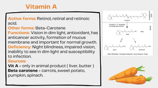 Active forms: Retinol, retinal and retinoic
acid.
Other forms: Beta-Carotene
Functions: Vision in dim light, antioxidant, has
anticancer activity, formation of mucus
membrane and important for normal growth.
Deficiency: Night blindness, impaired vision,
inability to see in dim light and susceptibility
to infection.
Sources:
Vit A = only in animal product ( liver, butter )
Beta carotene = carrots, sweet potato,
pumpkin, spinach.
Vitamin A
 