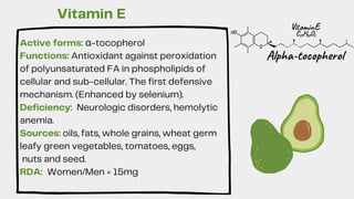 Active forms: α-tocopherol
Functions: Antioxidant against peroxidation
of polyunsaturated FA in phospholipids of
cellular and sub-cellular. The first defensive
mechanism. (Enhanced by selenium).
Deficiency: Neurologic disorders, hemolytic
anemia.
Sources: oils, fats, whole grains, wheat germ
leafy green vegetables, tomatoes, eggs,
nuts and seed.
RDA: Women/Men = 15mg
Vitamin E
 