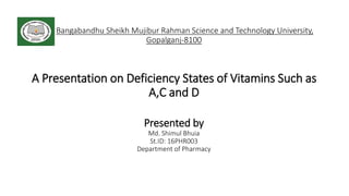 Bangabandhu Sheikh Mujibur Rahman Science and Technology University,
Gopalganj-8100
A Presentation on Deficiency States of Vitamins Such as
A,C and D
Presented by
Md. Shimul Bhuia
St.ID: 16PHR003
Department of Pharmacy
 