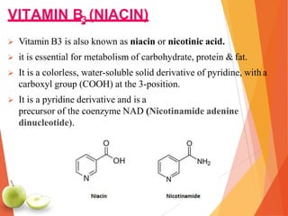 VITAMIN B3 (NIACIN)
 Vitamin B3 is also known as niacin or nicotinic acid.
 it is essential for metabolism of carbohydrate, protein & fat.
 It is a colorless, water-soluble solid derivative of pyridine, with a
carboxyl group (COOH) at the 3-position.
 It is a pyridine derivative and is a
precursor of the coenzyme NAD (Nicotinamide adenine
dinucleotide).
 
