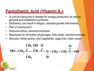 Pantothenic Acid (Vitamin B5)
• Is part of coenzyme A needed for energy production as well as
glucose and cholesterol synthesis.
• Deficiency can result in fatigue, retarded growth and anemia.
• Part of coenzyme A
• Reduces stress, prevents tiredness
• Necessary for formation of glycogen, fatty acids, steroid hormones
• Sources: whole grains, and vegetables ,eggs,liver, heart, yeast
O
N CH2 CH2 C OH
H
CH3 OH O
HO CH2 C CH C
CH3
 
