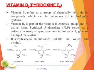 VITAMIN B6(PYRIDOXINE B6)
 Vitamin B6 refers to a group of chemically very similar
compounds which can be interconverted in biological
systems.
 Vitamin B6 is part of the vitamin B complex group, and its
active form, Pyridoxal 5'-phosphate (PLP) serves as a
cofactor in many enzyme reactions in amino acid, glucose,
and lipid metabolism.
 It is white crystalline substance soluble in water and
alcohol.
 
