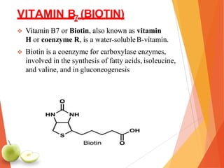 VITAMIN B7 (BIOTIN)
 Vitamin B7 or Biotin, also known as vitamin
H or coenzyme R, is a water-solubleB-vitamin.
 Biotin is a coenzyme for carboxylase enzymes,
involved in the synthesis of fatty acids, isoleucine,
and valine, and in gluconeogenesis
 