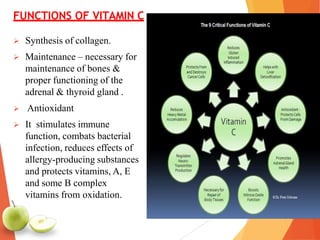 FUNCTIONS OF VITAMIN C
 Synthesis of collagen.
 Maintenance – necessary for
maintenance of bones &
proper functioning of the
adrenal & thyroid gland .
 Antioxidant
 It stimulates immune
function, combats bacterial
infection, reduces effects of
allergy-producing substances
and protects vitamins, A, E
and some B complex
vitamins from oxidation.
 